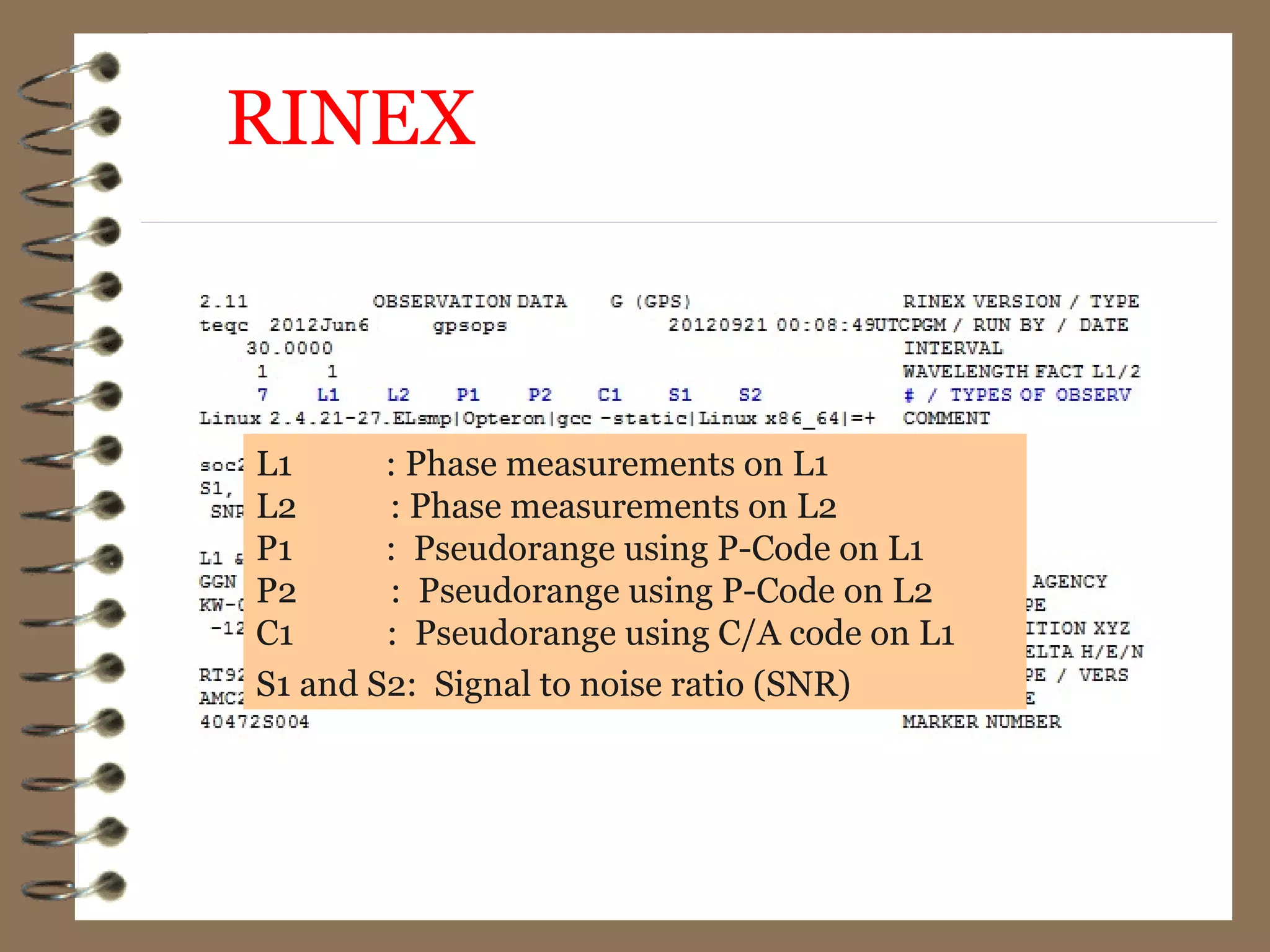 L1 : Phase measurements on L1
L2 : Phase measurements on L2
P1 : Pseudorange using P-Code on L1
P2 : Pseudorange using P-Code on L2
C1 : Pseudorange using C/A code on L1
S1 and S2: Signal to noise ratio (SNR)
RINEX
 