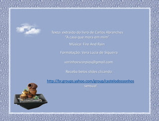 Texto: extraído do livro de Carlos Abranches
“A casa que mora em mim”
Formatação: Vera Lúcia de Siqueira
verinhaescorpios@gmail.com
Receba belos slides clicando:
http://br.groups.yahoo.com/group/castelodossonhos
sensual
Música: Fire And Rain
 