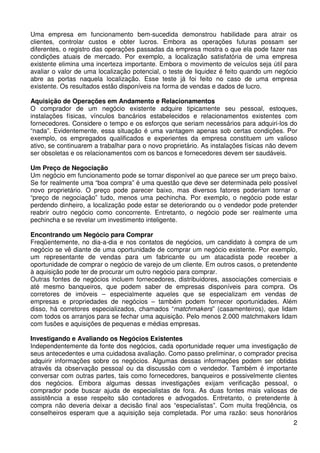 Uma empresa em funcionamento bem-sucedida demonstrou habilidade para atrair os
clientes, controlar custos e obter lucros. Embora as operações futuras possam ser
diferentes, o registro das operações passadas da empresa mostra o que ela pode fazer nas
condições atuais de mercado. Por exemplo, a localização satisfatória de uma empresa
existente elimina uma incerteza importante. Embora o movimento de veículos seja útil para
avaliar o valor de uma localização potencial, o teste de liquidez é feito quando um negócio
abre as portas naquela localização. Esse teste já foi feito no caso de uma empresa
existente. Os resultados estão disponíveis na forma de vendas e dados de lucro.
Aquisição de Operações em Andamento e Relacionamentos
O comprador de um negócio existente adquire tipicamente seu pessoal, estoques,
instalações físicas, vínculos bancários estabelecidos e relacionamentos existentes com
fornecedores. Considere o tempo e os esforços que seriam necessários para adquiri-los do
“nada”. Evidentemente, essa situação é uma vantagem apenas sob certas condições. Por
exemplo, os empregados qualificados e experientes da empresa constituem um valioso
ativo, se continuarem a trabalhar para o novo proprietário. As instalações físicas não devem
ser obsoletas e os relacionamentos com os bancos e fornecedores devem ser saudáveis.
Um Preço de Negociação
Um negócio em funcionamento pode se tornar disponível ao que parece ser um preço baixo.
Se for realmente uma “boa compra” é uma questão que deve ser determinada pelo possível
novo proprietário. O preço pode parecer baixo, mas diversos fatores poderiam tornar o
“preço de negociação” tudo, menos uma pechincha. Por exemplo, o negócio pode estar
perdendo dinheiro, a localização pode estar se deteriorando ou o vendedor pode pretender
reabrir outro negócio como concorrente. Entretanto, o negócio pode ser realmente uma
pechincha e se revelar um investimento inteligente.
Encontrando um Negócio para Comprar
Freqüentemente, no dia-a-dia e nos contatos de negócios, um candidato à compra de um
negócio se vê diante de uma oportunidade de comprar um negócio existente. Por exemplo,
um representante de vendas para um fabricante ou um atacadista pode receber a
oportunidade de comprar o negócio de varejo de um cliente. Em outros casos, o pretendente
à aquisição pode ter de procurar um outro negócio para comprar.
Outras fontes de negócios incluem fornecedores, distribuidores, associações comerciais e
até mesmo banqueiros, que podem saber de empresas disponíveis para compra. Os
corretores de imóveis – especialmente aqueles que se especializam em vendas de
empresas e propriedades de negócios – também podem fornecer oportunidades. Além
disso, há corretores especializados, chamados “matchmakers” (casamenteiros), que lidam
com todos os arranjos para se fechar uma aquisição. Pelo menos 2.000 matchmakers lidam
com fusões e aquisições de pequenas e médias empresas.
Investigando e Avaliando os Negócios Existentes
Independentemente da fonte dos negócios, cada oportunidade requer uma investigação de
seus antecedentes e uma cuidadosa avaliação. Como passo preliminar, o comprador precisa
adquirir informações sobre os negócios. Algumas dessas informações podem ser obtidas
através da observação pessoal ou da discussão com o vendedor. Também é importante
conversar com outras partes, tais como fornecedores, banqueiros e possivelmente clientes
dos negócios. Embora algumas dessas investigações exijam verificação pessoal, o
comprador pode buscar ajuda de especialistas de fora. As duas fontes mais valiosas de
assistência a esse respeito são contadores e advogados. Entretanto, o pretendente à
compra não deveria deixar a decisão final aos “especialistas”. Com muita freqüência, os
conselheiros esperam que a aquisição seja completada. Por uma razão: seus honorários
2

 