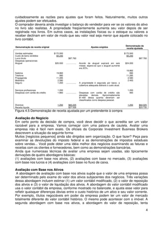 cuidadosamente as razões para ajustes que foram feitos. Naturalmente, muitos outros
ajustes podem ser efetuados.
O comprador deveria ainda investigar o balanço do vendedor para ver se os valores do ativo
no livro são realistas. A propriedade freqüentemente aumenta seu valor depois de ser
registrada nos livros. Em outros casos, as instalações físicas ou o estoque ou valores a
receber declinam em valor de modo que seu valor real seja menor que aquele colocado no
livro contábil.
Demonstração da receita original
Vendas estimadas
Custo de bens vendidos
Lucro bruto
Despesas operacionais
Aluguel

Salários
Telefone
Propaganda
Mobiliário
Seguro

Ajustes exigidos
$172.000
84.240
$20.000

$172.000
84.240

$87.760
.................

Demonstração da
receita ajustada

Acordo de aluguel expirará em seis
meses: espera-se que o aluguel aumente
era 2O%.

19.860
990
11.285
2.580
1.200

.................

A propriedade é segurada por baixo; a
cobertura adequada dobrará o custo atual.

Serviços profissionais
Despesas com cartão de crédito

1.200
1.860

.................

Despesas com cartão de crédito são
elevadas
demais.
Aproximadamente
$1.400 dessa quantia deveriam ser
classificados corno despesa pessoal.

Diversos
Receita líquida

1.250

$60.225
$27.526

$87.760

$24.000
19.860
990
11.285
2.580
2.400

1.200
460

1.250

$64.025
$23.735

Figura 4.5 Demonstração de receita ajustada por um pretendente à compra
Avaliação do Negócio
Em certo ponto da decisão de compra, você deve decidir o que acredita ser um valor
razoável para a empresa. Vamos começar com uma palavra de cautela. Avaliar uma
empresa não é fácil nem exato. Os oficiais da Corporate Investment Business Brokers
descrevem a situação da seguinte forma:
Muitos [negócios pequenos] ainda são dirigidos sem organização. O que fazer? Peça para
examinar as devoluções do imposto federal e as demonstrações de impostos estaduais
sobre vendas... Você pode obter uma idéia melhor dos negócios examinando as faturas e
receitas com os clientes e fornecedores, bem como as demonstrações bancárias.
Ainda que numerosas técnicas de avaliar uma empresa sejam usadas, são tipicamente
derivações de quatro abordagens básicas:
(1) avaliações com base nos ativos, (2) avaliações com base no mercado, (3) avaliações
com base nos lucros e (4) avaliações com base no fluxo de caixa.
Avaliação com Base nos Ativos
A abordagem de avaliação com base nos ativos supõe que o valor de uma empresa possa
ser determinado pelo exame do valor dos ativos subjacentes dos negócios. Três variações
dessa abordagem incluem estimar (1) um valor contábil modificado, (2) o valor de reposição
dos ativos e (3) o valor de liquidação dos ativos. A abordagem do valor contábil modificado
usa o valor contábil da empresa, conforme mostrado no balancete, e ajusta esse valor para
refletir quaisquer diferenças óbvias entre o custo histórico de um ativo e seu valor corrente.
Por exemplo, títulos negociáveis em poder da empresa podem ter um valor de mercado
totalmente diferente do valor contábil histórico. O mesmo pode acontecer com o imóvel. A
segunda abordagem com base nos ativos, a abordagem do valor de reposição, tenta
4

 