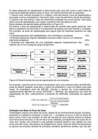 O índice adequado de capitalização é determinado pelo risco dos lucros e pelo índice de
crescimento esperado desses lucros no futuro. Os relacionamentos são os seguintes:
1. Quanto mais (menos) arriscado for o negócio, mais alta (baixa) a taxa de capitalização a
ser usada, e como conseqüência, mais baixo (alto) o valor do patrimônio líquido da empresa.
2. Quanto mais alta (baixa) a taxa de crescimento projetado nos lucros futuros, mais baixa
(alta) a taxa de capitalização a ser usada, e portanto mais alto (baixo) o valor.
Essas relações são apresentadas graficamente na Figura 4.6.
Na prática, a taxa de capitalização é determinada em grande parte pelos costumes, com
base na sabedoria convencional e na experiência da pessoa que está fazendo a avaliação.
Por exemplo, as taxas de capitalização para alguns tipos de empresas poderiam ser algo
como:
15%
• Empresas pequenas, bem estabelecidas, mas vulneráveis a recessões
• Empresas pequenas exigindo habilidade executiva média, mas em um ambiente
25%
altamente competitivo
• Empresas que dependem de uma habilidade especial, freqüentemente não50%
habitual, de um ou um pequeno grupo de gerentes

Figura 4.6 Determinantes da taxa de capitalização de uma empresa.
Por exemplo, suponha que os “lucros normalizados” para urna empresa sejam de $130.000,
antes de deduzir qualquer coisa para o salário do proprietário, e que um salário justo pelo
tempo do proprietário seria de $50.000. Usando a técnica de lucros-capitalização,
capitalizaríamos $80.000 em lucros ($130.000 — $50.000). Se usássemos unia taxa de
capitalização de 20%, valorizaríamos a empresa em $400.000. Calculados da seguinte
forma:
݈‫ݏ݋݀ܽݖ݈݅ܽ݉ݎ݋݊ ݏ݋ݎܿݑ‬
ܸ݈ܽ‫= ܽݏ݁ݎ݌݉݁ ܽ݀ ݎ݋‬
‫ܽݖ݈݅ܽݐ݅݌ܽܿ ݁݀ ܽݔܽݐ‬çã‫݋‬
$80.000
ܸ݈ܽ‫= ܽݏ݁ݎ݌݉݁ ܽ݀ ݎ݋‬
= $400.000
0,20
Avaliação com Base no Fluxo de Caixa
A abordagem anterior com base nos lucros, apesar de ser extremamente popular na prática,
apresenta um problema conceitual, a nosso ver — considera os lucros, e não os fluxos de
caixa, como o item a ser avaliado. O valor de mercado de uma empresa deveria se basear
nos futuros fluxos de caixa, e não em seus lucros relatados, principalmente nos lucros de um
único ano. Avaliar uma empresa é uma questão complexa demais a ser captada em uma
única cifra dos lucros. Isso porque há simplesmente muitos meios de afetar favoravelmente
os ganhos da empresa (através de princípios contábeis geralmente aceitos) que não têm
6

 