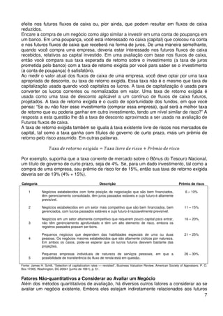 efeito nos futuros fluxos de caixa ou, pior ainda, que podem resultar em fluxos de caixa
reduzidos.
Encare a compra de um negócio como algo similar a investir em uma conta de poupança em
um banco. Em uma poupança, você está interessado no caixa (capital) que colocou na conta
e nos futuros fluxos de caixa que receberá na forma de juros. De uma maneira semelhante,
quando você compra uma empresa, deveria estar interessado nos futuros fluxos de caixa
recebidos, relativos ao capital investido. Em uma avaliação com base nos fluxos de caixa,
então você compara sua taxa esperada de retomo sobre o investimento (a taxa de juros
prometida pelo banco) com a taxa de retomo exigida por você para saber se o investimento
(a conta de poupança) é satisfatório.
Ao medir o valor atual dos fluxos de caixa de uma empresa, você deve optar por uma taxa
apropriada de desconto, ou taxa de retorno exigida. Essa taxa não é o mesmo que taxa de
capitalização usada quando você capitaliza os lucros. A taxa de capitalização é usada para
converter os lucros correntes ou normalizados em valor. Uma taxa de retorno exigida é
usada como uma taxa de desconto aplicável a um contínuo de fluxos de caixa futuros,
projetados. A taxa de retomo exigida é o custo de oportunidade dos fundos, em que você
pensa: “Se eu não fizer esse investimento (comprar essa empresa), qual será a melhor taxa
de retomo que eu poderia ganhar em outro investimento, tendo um nível similar de risco?” A
resposta a esta questão lhe dá a taxa de desconto aproximada a ser usada na avaliação de
Futuros fluxos de caixa.
A taxa de retorno exigida também se iguala à taxa existente livre de riscos nos mercados de
capital, tal como a taxa ganha com títulos do governo de curto prazo, mais um prêmio de
retomo pelo risco assumido. Em outras palavras.
ܶܽ‫ݎܲ + ݋ܿݏ݅ݎ ݁݀ ݁ݎݒ݈݅ ܽݔܽܶ = ܽ݀݅݃݅ݔ݁ ݋݊ݎ݋ݐ݁ݎ ݁݀ ܽݔ‬ê݉݅‫݋ܿݏ݅ݎ ݁݀ ݋‬
Por exemplo, suponha que a taxa corrente de mercado sobre o Bônus do Tesouro Nacional,
um título de governo de curto prazo, seja de 4%. Se, para um dado investimento, tal como a
compra de uma empresa, seu prêmio de risco for de 15%, então sua taxa de retorno exigida
deveria ser de 19% (4% + 15%).
Categoria

Descrição

Prêmio de risco

1

Negócios estabelecidos com forte posição de negociação que são bem financiados,
têm gerenciamento consolidado, têm juros passados estáveis e cujo futuro é altamente
previsível.

6 – 10%

2

Negócios estabelecidos em um setor mais competitivo que são bem financiados, bem
gerenciados, com lucros passados estáveis e cujo futuro é razoavelmente previsível.

11 – 15%

Negócios em um setor altamente competitivo que requerem pouco capital para entrar,
não têm gerenciamento aprofundado e têm um alto elemento de risco, embora os
registros passados possam ser bons.

16 – 20%

Pequenos negócios que dependem das habilidades especiais de uma ou duas
pessoas. Os negócios maiores estabelecidos que são altamente cíclicos por natureza.
Em ambos os casos, pode-se esperar que os lucros futuros desviem bastante das
projeções.

21 – 25%

Pequenas empresas individuais de natureza de serviços pessoais, em que a
possibilidade de transferência do fluxo de renda está em questão.

26 – 30%

3

4

5

Fonte: James H. Schilt, “Selection of capitalization rates — revisited”, Business Valuation Review, American Society of Appraisers. P. O.
Box 17265, Washington, DC 20041 (junho de 1991), p. 51.

Fatores Não-quantitativos a Considerar ao Avaliar um Negócio
Além dos métodos quantitativos de avaliação, há diversos outros fatores a considerar ao se
avaliar um negócio existente. Embora eles estejam indiretamente relacionados aos futuros
7

 