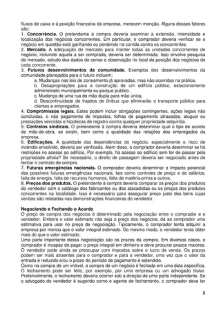 fluxos de caixa e à posição financeira da empresa, merecem menção. Alguns desses fatores
são:
1. Concorrência. O pretendente à compra deveria examinar a extensão, intensidade e
localização dos negócios concorrentes. Em particular, o comprador deveria verificar se o
negócio em questão está ganhando ou perdendo na corrida contra os concorrentes.
2. Mercado. A adequação do mercado para manter todas as unidades concorrentes de
negócio, incluindo aquela a ser comprada, deveria ser determinada. Isso envolve pesquisa
de mercado, estudo dos dados do censo e observação no local da posição dos negócios de
cada concorrente.
3. Futuros desenvolvimentos da comunidade. Exemplos dos desenvolvimentos da
comunidade planejados para o futuro incluem:
a. Mudanças nas leis de zoneamento já aprovadas, mas não ocorridas na prática.
b. Desapropriações para a construção de um edifício público, estacionamento
administrado municipalmente ou parque publico.
c. Mudança de uma rua de mão dupla para mão única.
d. Descontinuidade de trajetos de ônibus que eliminarão o transporte público para
clientes e empregados.
4. Compromissos legais. Estes podem incluir obrigações contingentes, ações legais não
concluídas, o não pagamento de impostos, folhas de pagamento atrasadas, aluguel ou
prestações vencidas e hipotecas de registro contra qualquer propriedade adquirida.
5. Contratos sindicais. O pretendente à compra deveria determinar qual o tipo de acordo
de mão-de-obra, se existir, bem como a qualidade das relações dos empregados da
empresa.
6. Edificações. A qualidade das dependências do negócio, especialmente o risco de
incêndio envolvido, deveria ser verificada. Além disso, o comprador deveria determinar se há
restrições no acesso ao edifício. Por exemplo, há acesso ao edifício sem ter de passar pela
propriedade alheia? Se necessário, o direito de passagem deveria ser negociado antes de
fechar o contrato de compra.
7. Futuras emergências nacionais. O comprador deveria determinar o impacto potencial
das possíveis futuras emergências nacionais, tais como controles de preço e de salários,
falta de energia, falta de recursos humanos, falta de matéria-prima e outros.
8. Preços dos produtos. O pretendente à compra deveria comparar os preços dos produtos
do vendedor com o catálogo dos fabricantes ou dos atacadistas ou os preços dos produtos
concorrentes na localidade. Isso é necessário para assegurar preço justo dos bens cujas
vendas são relatadas nas demonstrações financeiras do vendedor.
Negociando e Fechando o Acordo
O preço de compra dos negócios é determinado pela negociação entre o comprador e o
vendedor. Embora o valor estimado não seja o preço dos negócios, dá ao comprador uma
estimativa para usar no preço de negociação. Tipicamente, o comprador tenta adquirir a
empresa por menos que o valor integral estimado. Do mesmo modo, o vendedor tenta obter
mais do que o valor estimado.
Uma parte importante dessa negociação são os prazos da compra. Em diversos casos, o
comprador é incapaz de pagar o preço integral em dinheiro e deve procurar prazos maiores.
O vendedor pode ainda se preocupar com impostos sobre o lucro da venda. Os prazos
podem ser mais atraentes para o comprador e para o vendedor, uma vez que o valor da
entrada é reduzido e/ou o prazo do período de pagamento é estendido.
Como na compra de um imóvel, a compra de um negócio é fechada em uma data específica.
O fechamento pode ser feito, por exemplo, por uma empresa ou um advogado titular.
Preferivelmente, o fechamento deveria ocorrer sob a direção de uma parte independente. Se
o advogado do vendedor é sugerido corno o agente de fechamento, o comprador deve ter
8

 