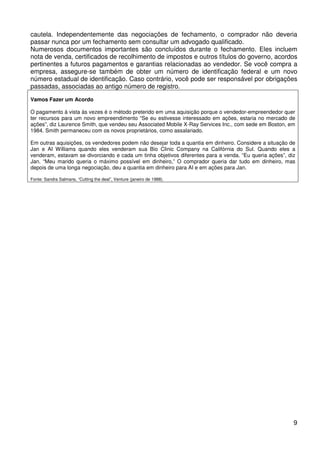 cautela. Independentemente das negociações de fechamento, o comprador não deveria
passar nunca por um fechamento sem consultar um advogado qualificado.
Numerosos documentos importantes são concluídos durante o fechamento. Eles incluem
nota de venda, certificados de recolhimento de impostos e outros títulos do governo, acordos
pertinentes a futuros pagamentos e garantias relacionadas ao vendedor. Se você compra a
empresa, assegure-se também de obter um número de identificação federal e um novo
número estadual de identificação. Caso contrário, você pode ser responsável por obrigações
passadas, associadas ao antigo número de registro.
Vamos Fazer um Acordo
O pagamento à vista às vezes é o método preterido em uma aquisição porque o vendedor-empreendedor quer
ter recursos para um novo empreendimento “Se eu estivesse interessado em ações, estaria no mercado de
ações”, diz Laurence Smith, que vendeu seu Associated Mobile X-Ray Services Inc., com sede em Boston, em
1984. Smith permaneceu com os novos proprietários, como assalariado.
Em outras aquisições, os vendedores podem não desejar toda a quantia em dinheiro. Considere a situação de
Jan e AI Williams quando eles venderam sua Bio Clinic Company na Califórnia do Sul. Quando eles a
venderam, estavam se divorciando e cada um tinha objetivos diferentes para a venda. “Eu queria ações”, diz
Jan. “Meu marido queria o máximo possível em dinheiro,” O comprador queria dar tudo em dinheiro, mas
depois de uma longa negociação, deu a quantia em dinheiro para AI e em ações para Jan.
Fonte: Sandra Salmans, “Cutting the deal”, Venture (janeiro de 1988).

9

 