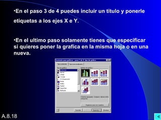 •En el paso 3 de 4 puedes incluir un titulo y ponerle
etiquetas a los ejes X e Y.
•En el ultimo paso solamente tienes que especificar
si quieres poner la grafica en la misma hoja o en una
nueva.
A.8.18
 