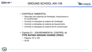 GROUND SCHOOL AW-139
• CONTROLE AMBIENTAL
• Descrição dos sistemas de Ventilação, Aquecimento e
Ar condicionado
• Controle e indicações do sistema de Ventilação
• Controle e indicações do sistema de Aquecimento
• Controle e indicações do sistema de Ar condicionado
• Capítulo 21 – ENVIRONMENTAL CONTROL do
TYPE RATING GROUND COURSE (TRGC)
• Páginas 107 a 126
• 02:00
 
