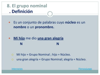  Es un conjunto de palabras cuyo núcleo es un
nombre o un pronombre.
 Mi hijo me dio una gran alegría
N N
 Mi hijo = Grupo Nominal ; hijo = Núcleo.
 una gran alegría = Grupo Nominal; alegría = Núcleo.
Internenes Piensoyjuego
8. El grupo nominal
. Definición
 