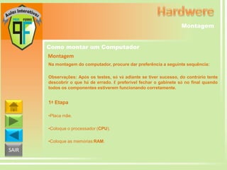 Montagem
Como montar um Computador
Montagem
Na montagem do computador, procure dar preferência a seguinte sequência:
Observações: Após os testes, só vá adiante se tiver sucesso, do contrário tente
descobrir o que há de errado. É preferível fechar o gabinete só no final quando
todos os componentes estiverem funcionando corretamente.

1ª Etapa
•Placa mãe.
•Coloque o processador (CPU).
•Coloque as memórias RAM.

SAIR

 