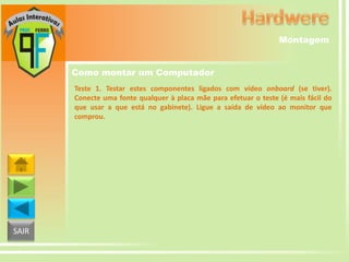 Montagem
Como montar um Computador
Teste 1. Testar estes componentes ligados com vídeo onboard (se tiver).
Conecte uma fonte qualquer à placa mãe para efetuar o teste (é mais fácil do
que usar a que está no gabinete). Ligue a saída de vídeo ao monitor que
comprou.

SAIR

 