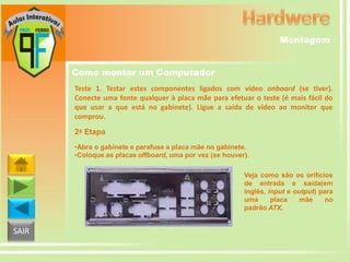 Montagem
Como montar um Computador
Teste 1. Testar estes componentes ligados com vídeo onboard (se tiver).
Conecte uma fonte qualquer à placa mãe para efetuar o teste (é mais fácil do
que usar a que está no gabinete). Ligue a saída de vídeo ao monitor que
comprou.
2ª Etapa
•Abra o gabinete e parafuse a placa mãe no gabinete.
•Coloque as placas offboard, uma por vez (se houver).
Veja como são os orifícios
de entrada e saída(em
inglês, input e output) para
uma
placa
mãe
no
padrão ATX.

SAIR

 