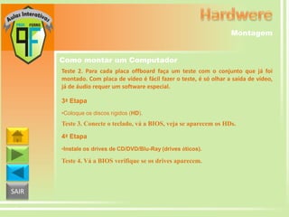 Montagem
Como montar um Computador
Teste 2. Para cada placa offboard faça um teste com o conjunto que já foi
montado. Com placa de vídeo é fácil fazer o teste, é só olhar a saída de vídeo,
já de áudio requer um software especial.
3ª Etapa
•Coloque os discos rígidos (HD).

Teste 3. Conecte o teclado, vá a BIOS, veja se aparecem os HDs.
4ª Etapa
•Instale os drives de CD/DVD/Blu-Ray (drives óticos).

Teste 4. Vá a BIOS verifique se os drives aparecem.

SAIR

 