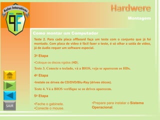 Montagem
Como montar um Computador
Teste 2. Para cada placa offboard faça um teste com o conjunto que já foi
montado. Com placa de vídeo é fácil fazer o teste, é só olhar a saída de vídeo,
já de áudio requer um software especial.
3ª Etapa
•Coloque os discos rígidos (HD).

Teste 3. Conecte o teclado, vá a BIOS, veja se aparecem os HDs.
4ª Etapa
•Instale os drives de CD/DVD/Blu-Ray (drives óticos).

Teste 4. Vá a BIOS verifique se os drives aparecem.
5ª Etapa

SAIR

•Feche o gabinete.
•Conecte o mouse.

•Prepare para instalar o Sistema
Operacional.

 
