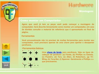 Montagem
Como montar um Computador
Agora que você já tem as peças você pode começar a montagem do
computador. Será descrito brevemente como montar um computador, em caso
de dúvidas consulte o material de referência que é apresentado no final da
página.

Ferramentas
Você provavelmente não irá precisar de muitas ferramentas para montar seu
computador, você precisará apenas de uma chave para apertar e desapertar
parafusos.

•Ferramentas básicas
Uma chave de fenda para parafusos. Veja os tipos de
cabeças de parafuso: (a) Fenda, (b) Phillips ou Estrela,
(c) Pozidriv, (d) Torx, (e) Allen, (f) Robertson, (g) TriWing, (h) Torq-Set, (i) Spanner. Geralmente a Phillips é a
que precisamos.

SAIR

 