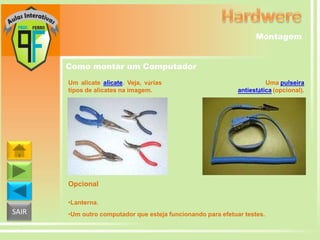 Montagem
Como montar um Computador
Um alicate alicate. Veja, várias
tipos de alicates na imagem.

Uma pulseira
antiestática (opcional).

Opcional
•Lanterna.

SAIR

•Um outro computador que esteja funcionando para efetuar testes.

 