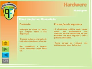 Montagem
Como montar um Computador
Preparação

Precauções de segurança

•Verifique se todas as peças
que comprou estão a sua
disposição.

•A eletricidade estática pode causar
danos
aos
equipamentos
que
comprou, então é interessante, se quer
trabalhar com total segurança, usar a
pulseira antiestática.

•Procure todos os manuais de
instrução, organize-os e leia-os.
•Dê preferência a lugares
secos, ventilados e com muita
luz.

SAIR

•Tenha certeza da voltagem
equipamentos antes de ligá-los.

dos

 