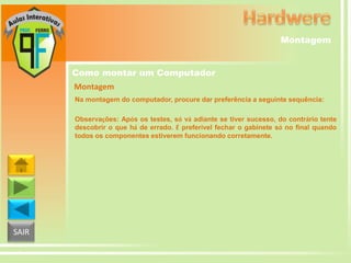 Montagem
Como montar um Computador
Montagem
Na montagem do computador, procure dar preferência a seguinte sequência:
Observações: Após os testes, só vá adiante se tiver sucesso, do contrário tente
descobrir o que há de errado. É preferível fechar o gabinete só no final quando
todos os componentes estiverem funcionando corretamente.

SAIR

 