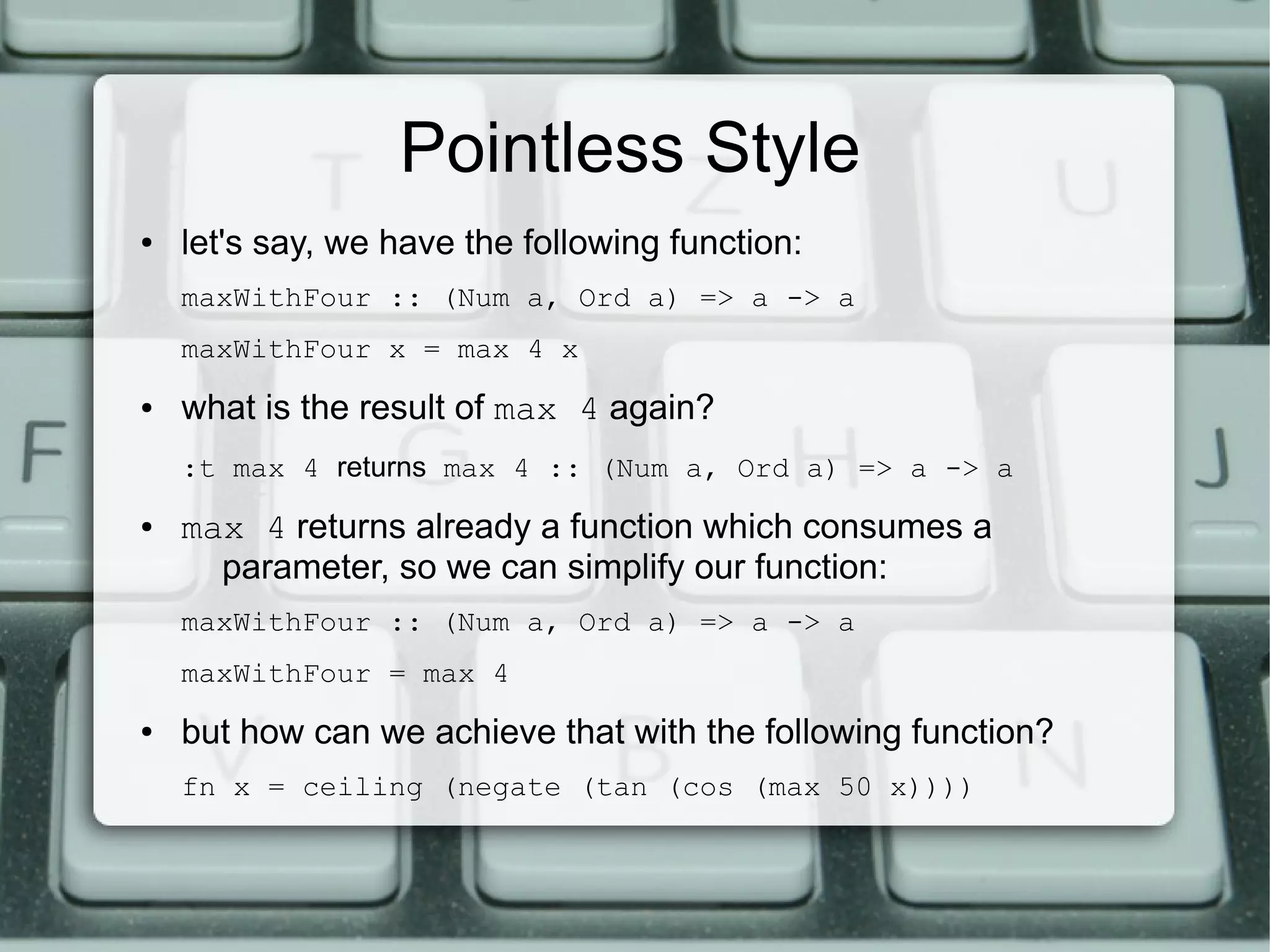 Pointless Style
●   let's say, we have the following function:
    maxWithFour :: (Num a, Ord a) => a -> a
    maxWithFour x = max 4 x
●   what is the result of max 4 again?
    :t max 4 returns max 4 :: (Num a, Ord a) => a -> a
●   max 4 returns already a function which consumes a
      parameter, so we can simplify our function:
    maxWithFour :: (Num a, Ord a) => a -> a
    maxWithFour = max 4
●   but how can we achieve that with the following function?
    fn x = ceiling (negate (tan (cos (max 50 x))))
 