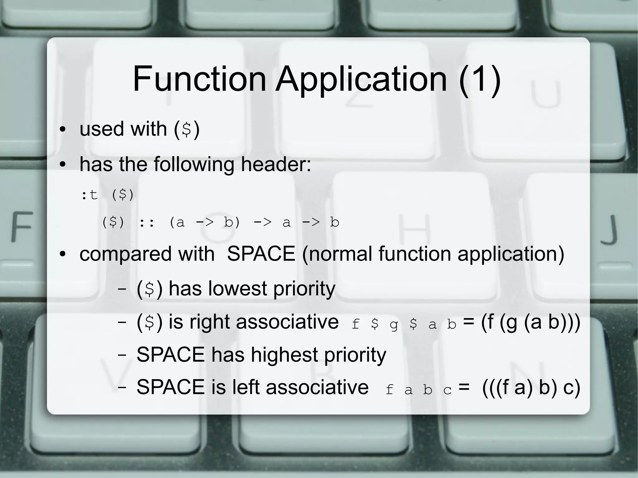 Function Application (1)
●   used with ($)
●   has the following header:
    :t ($)
      ($) :: (a -> b) -> a -> b
●   compared with SPACE (normal function application)
        –   ($) has lowest priority
        –   ($) is right associative   f $ g $ a b   = (f (g (a b)))
        –   SPACE has highest priority
        –   SPACE is left associative     f a b c    = (((f a) b) c)
 