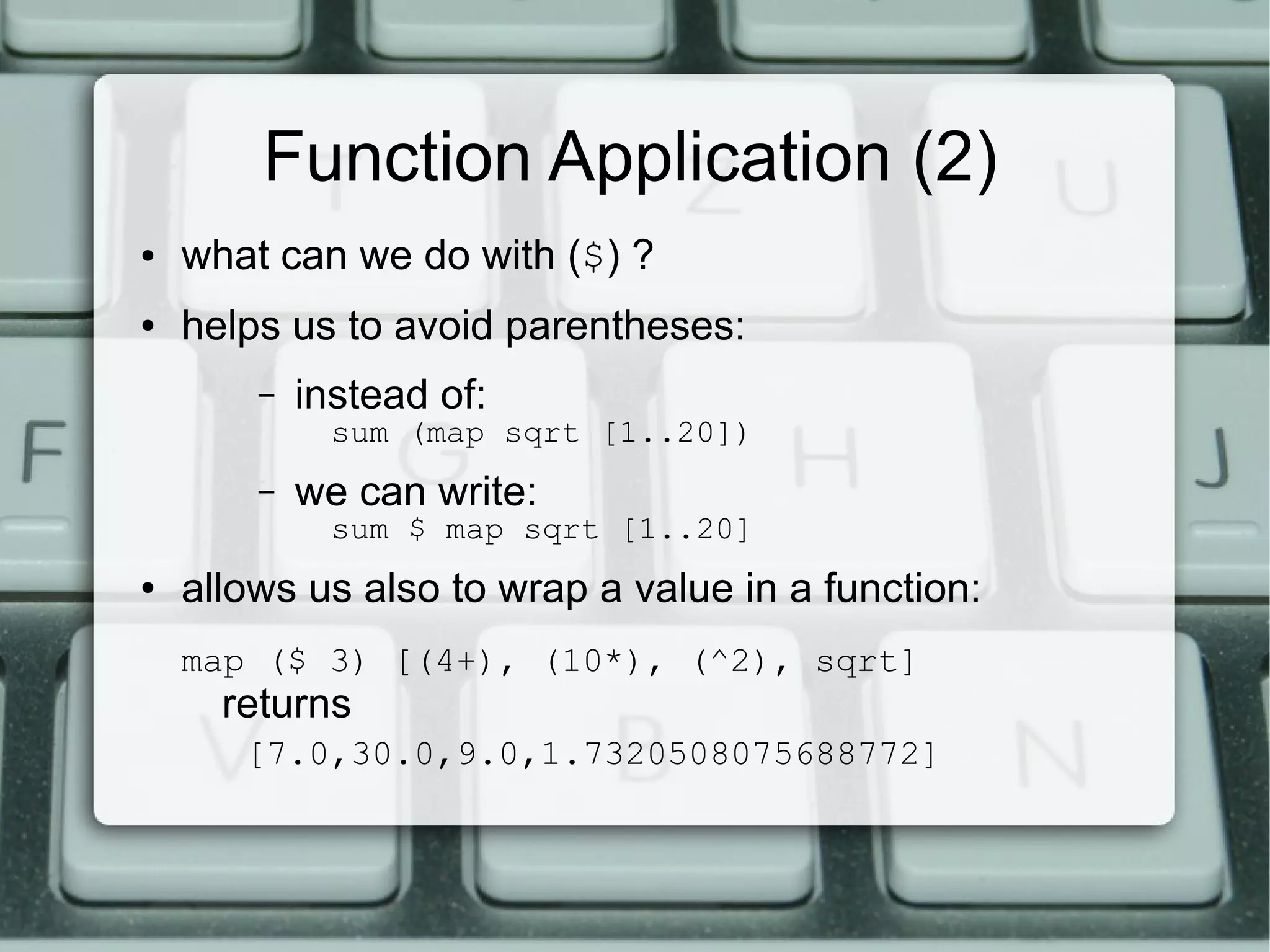 Function Application (2)
●   what can we do with ($) ?
●   helps us to avoid parentheses:
        –   instead of:
              sum (map sqrt [1..20])
        –   we can write:
              sum $ map sqrt [1..20]
●   allows us also to wrap a value in a function:
    map ($ 3) [(4+), (10*), (^2), sqrt]
      returns
       [7.0,30.0,9.0,1.7320508075688772]
 