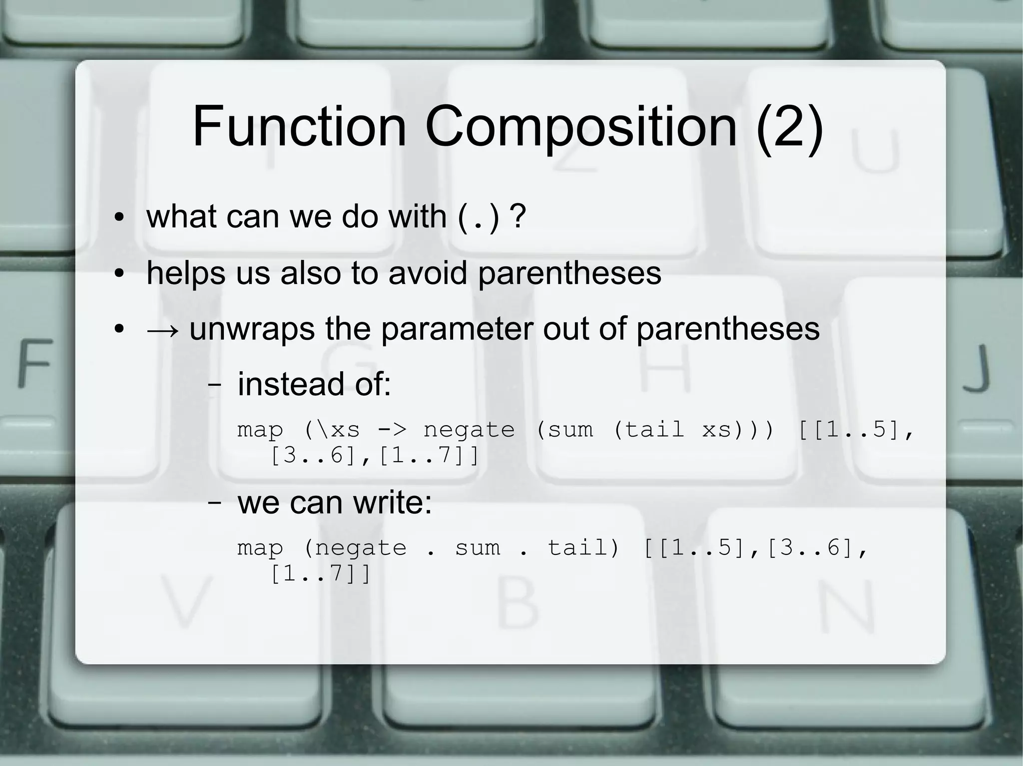 Function Composition (2)
●   what can we do with (.) ?
●   helps us also to avoid parentheses
●   → unwraps the parameter out of parentheses
        –   instead of:
            map (xs -> negate (sum (tail xs))) [[1..5],
              [3..6],[1..7]]
        –   we can write:
            map (negate . sum . tail) [[1..5],[3..6],
              [1..7]]
 