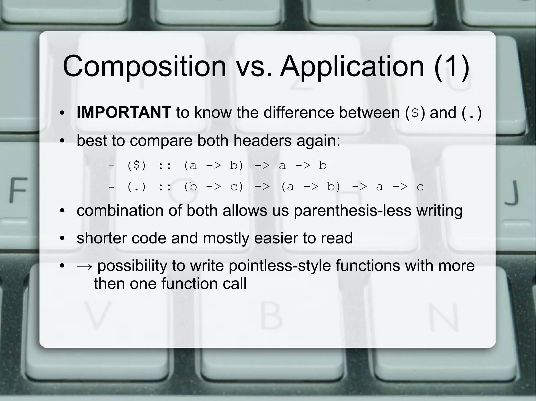 Composition vs. Application (1)
●   IMPORTANT to know the difference between ($) and (.)
●   best to compare both headers again:
        –   ($) :: (a -> b) -> a -> b
        –   (.) :: (b -> c) -> (a -> b) -> a -> c
●   combination of both allows us parenthesis-less writing
●   shorter code and mostly easier to read
●   → possibility to write pointless-style functions with more
     then one function call
 