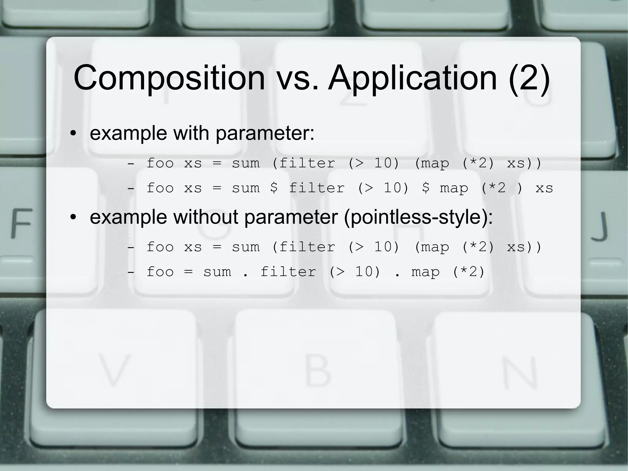 Composition vs. Application (2)
●   example with parameter:
        –   foo xs = sum (filter (> 10) (map (*2) xs))
        –   foo xs = sum $ filter (> 10) $ map (*2 ) xs
●   example without parameter (pointless-style):
        –   foo xs = sum (filter (> 10) (map (*2) xs))
        –   foo = sum . filter (> 10) . map (*2)
 