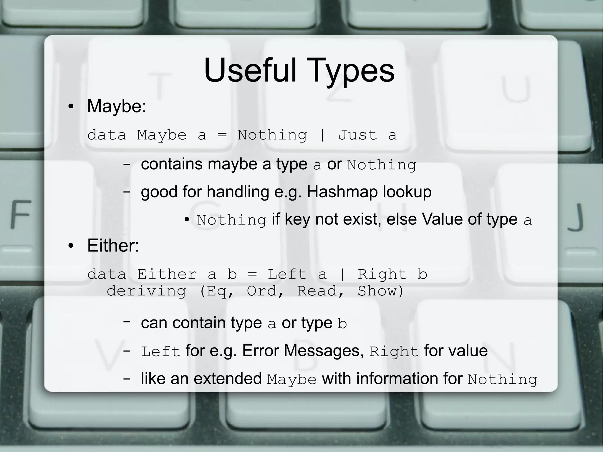 Useful Types
●   Maybe:
    data Maybe a = Nothing | Just a
        –     contains maybe a type a or Nothing
        –     good for handling e.g. Hashmap lookup
                   ●   Nothing if key not exist, else Value of type a
●   Either:
    data Either a b = Left a | Right b
      deriving (Eq, Ord, Read, Show)
        –     can contain type a or type b
        –     Left for e.g. Error Messages, Right for value
        –     like an extended Maybe with information for Nothing
 