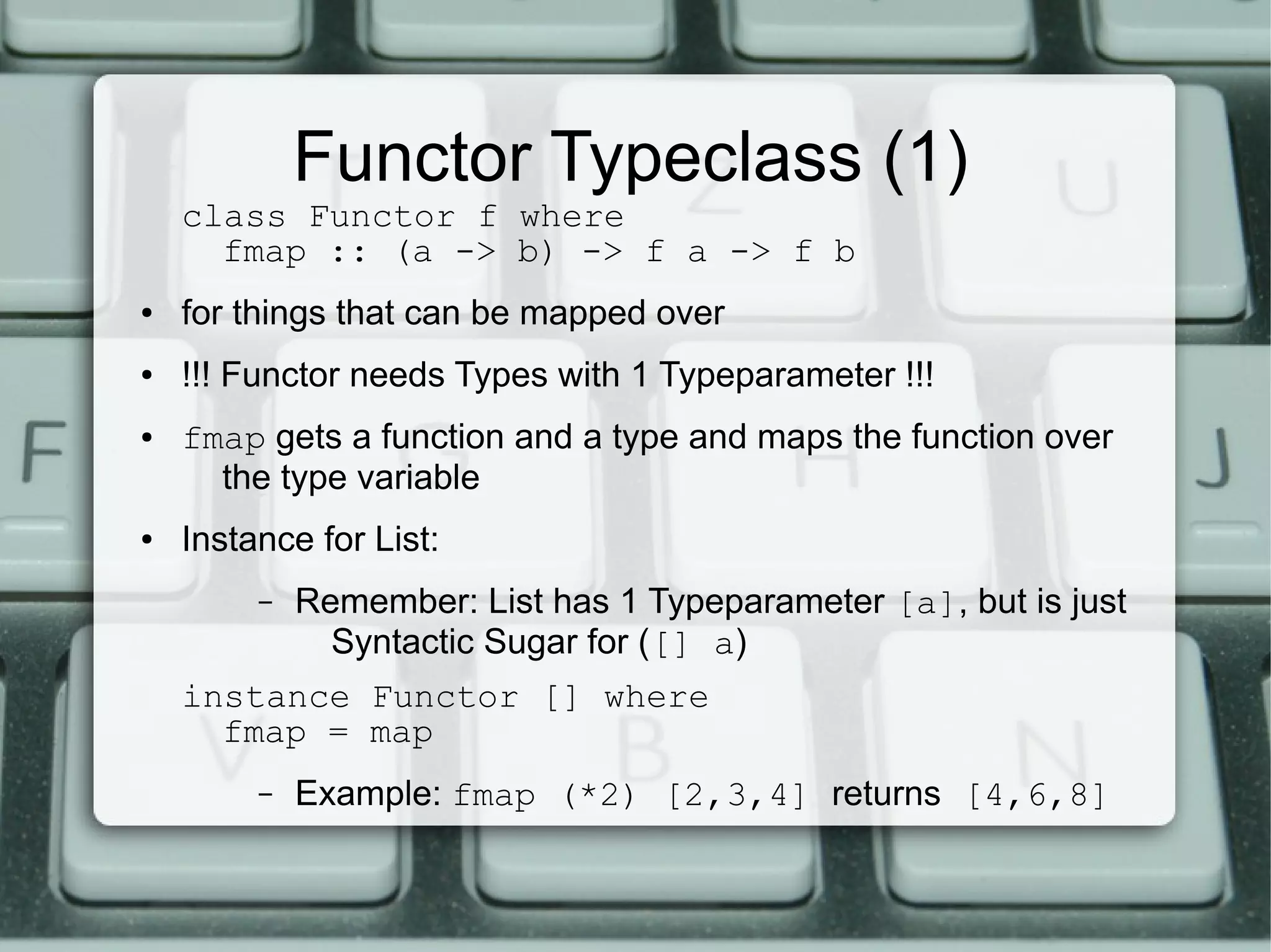Functor Typeclass (1)
    class Functor f where
      fmap :: (a -> b) -> f a -> f b
●   for things that can be mapped over
●   !!! Functor needs Types with 1 Typeparameter !!!
●   fmap gets a function and a type and maps the function over
      the type variable
●   Instance for List:
         –   Remember: List has 1 Typeparameter [a], but is just
               Syntactic Sugar for ([] a)
    instance Functor [] where
      fmap = map
         –   Example: fmap (*2) [2,3,4] returns [4,6,8]
 