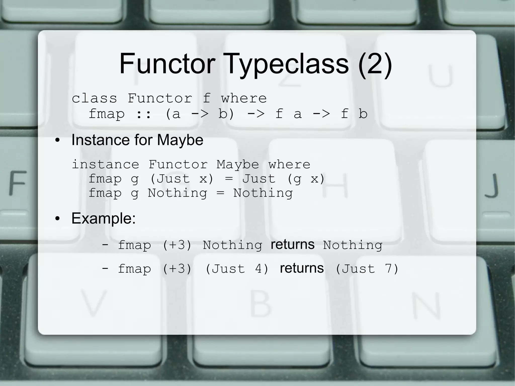Functor Typeclass (2)
    class Functor f where
      fmap :: (a -> b) -> f a -> f b
●   Instance for Maybe
    instance Functor Maybe where
      fmap g (Just x) = Just (g x)
      fmap g Nothing = Nothing
●   Example:
        –   fmap (+3) Nothing returns Nothing
        –   fmap (+3) (Just 4) returns (Just 7)
 