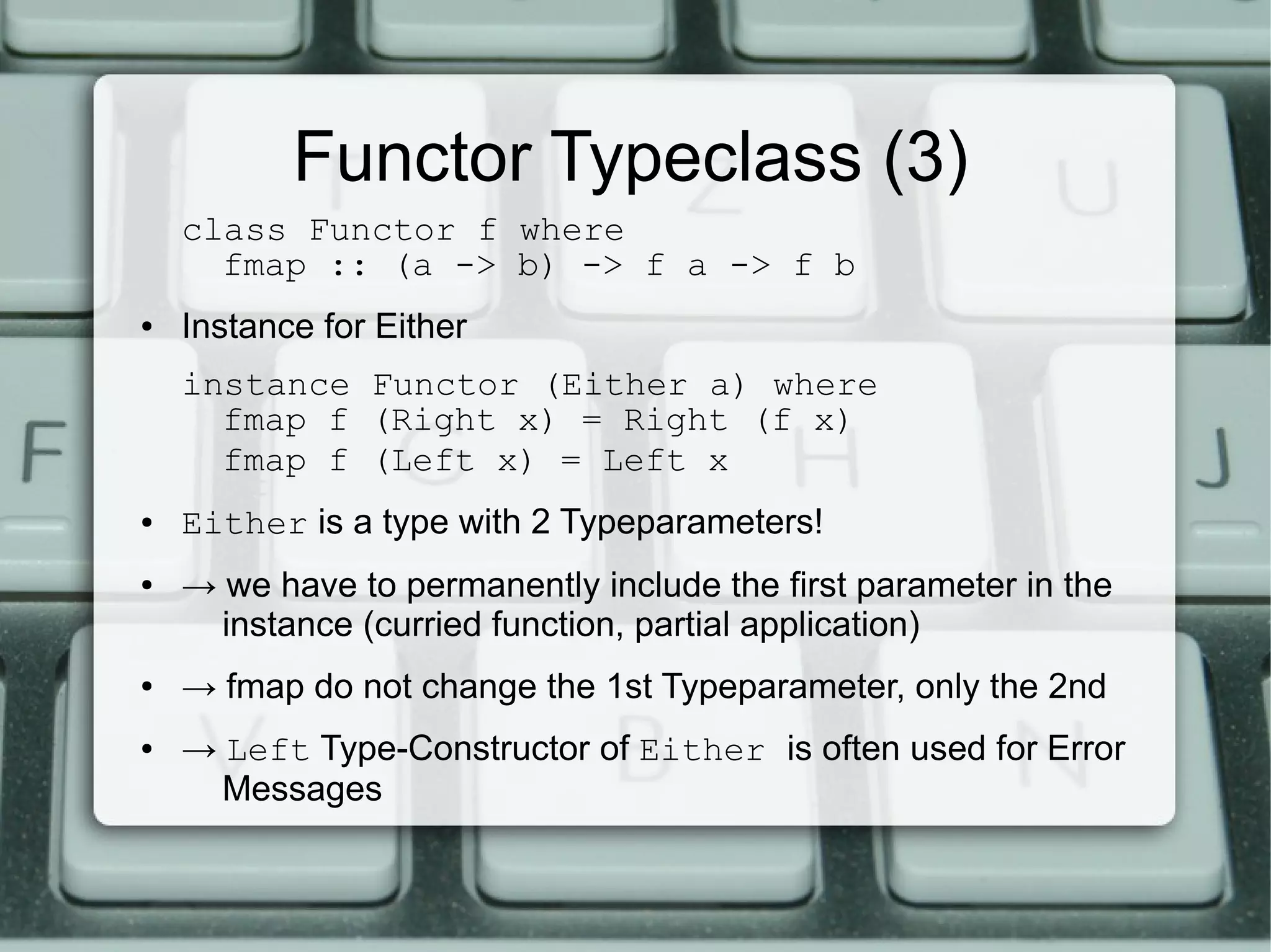 Functor Typeclass (3)
    class Functor f where
      fmap :: (a -> b) -> f a -> f b
●   Instance for Either
    instance Functor (Either a) where
      fmap f (Right x) = Right (f x)
      fmap f (Left x) = Left x
●   Either is a type with 2 Typeparameters!
●   → we have to permanently include the first parameter in the
      instance (curried function, partial application)
●   → fmap do not change the 1st Typeparameter, only the 2nd
●   → Left Type-Constructor of Either is often used for Error
      Messages
 