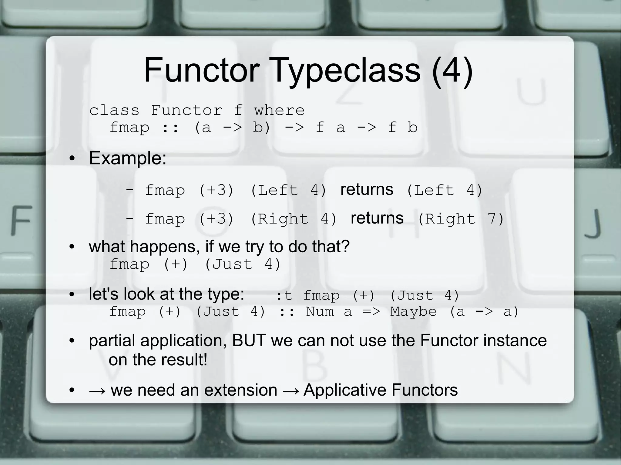 Functor Typeclass (4)
    class Functor f where
      fmap :: (a -> b) -> f a -> f b
●   Example:
         –   fmap (+3) (Left 4) returns (Left 4)
         –   fmap (+3) (Right 4) returns (Right 7)
●   what happens, if we try to do that?
      fmap (+) (Just 4)
●   let's look at the type:
                        :t fmap (+) (Just 4)
      fmap (+) (Just 4) :: Num a => Maybe (a -> a)
●   partial application, BUT we can not use the Functor instance
      on the result!
●   → we need an extension → Applicative Functors
 
