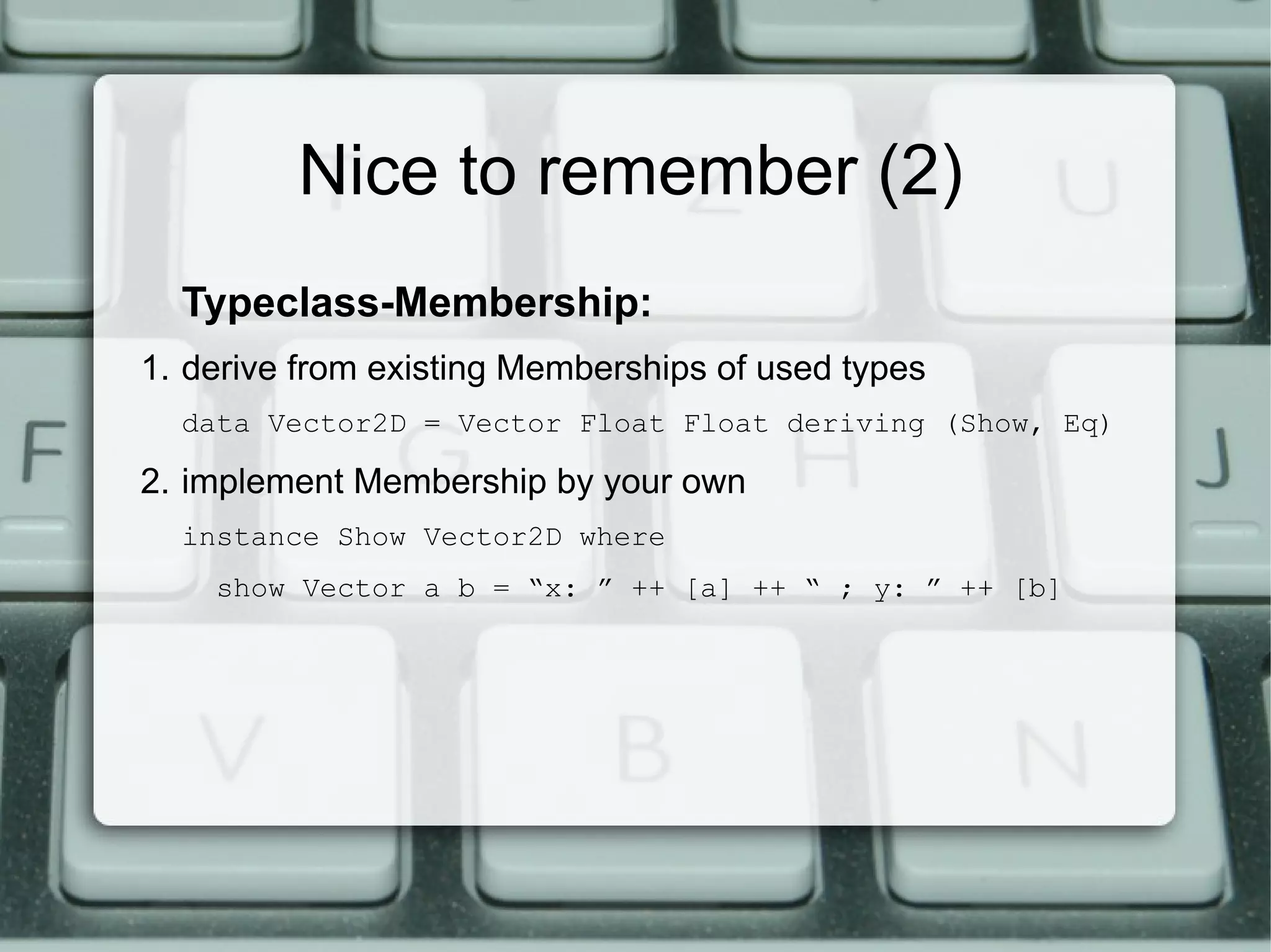 Nice to remember (2)
  Typeclass-Membership:
1. derive from existing Memberships of used types
  data Vector2D = Vector Float Float deriving (Show, Eq)

2. implement Membership by your own
  instance Show Vector2D where
    show Vector a b = “x: ” ++ [a] ++ “ ; y: ” ++ [b]
 