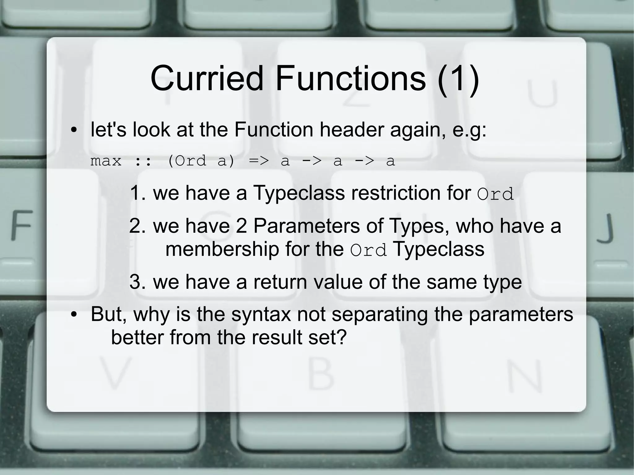 Curried Functions (1)
●   let's look at the Function header again, e.g:
    max :: (Ord a) => a -> a -> a
        1. we have a Typeclass restriction for Ord
        2. we have 2 Parameters of Types, who have a
            membership for the Ord Typeclass
        3. we have a return value of the same type
●   But, why is the syntax not separating the parameters
      better from the result set?
 