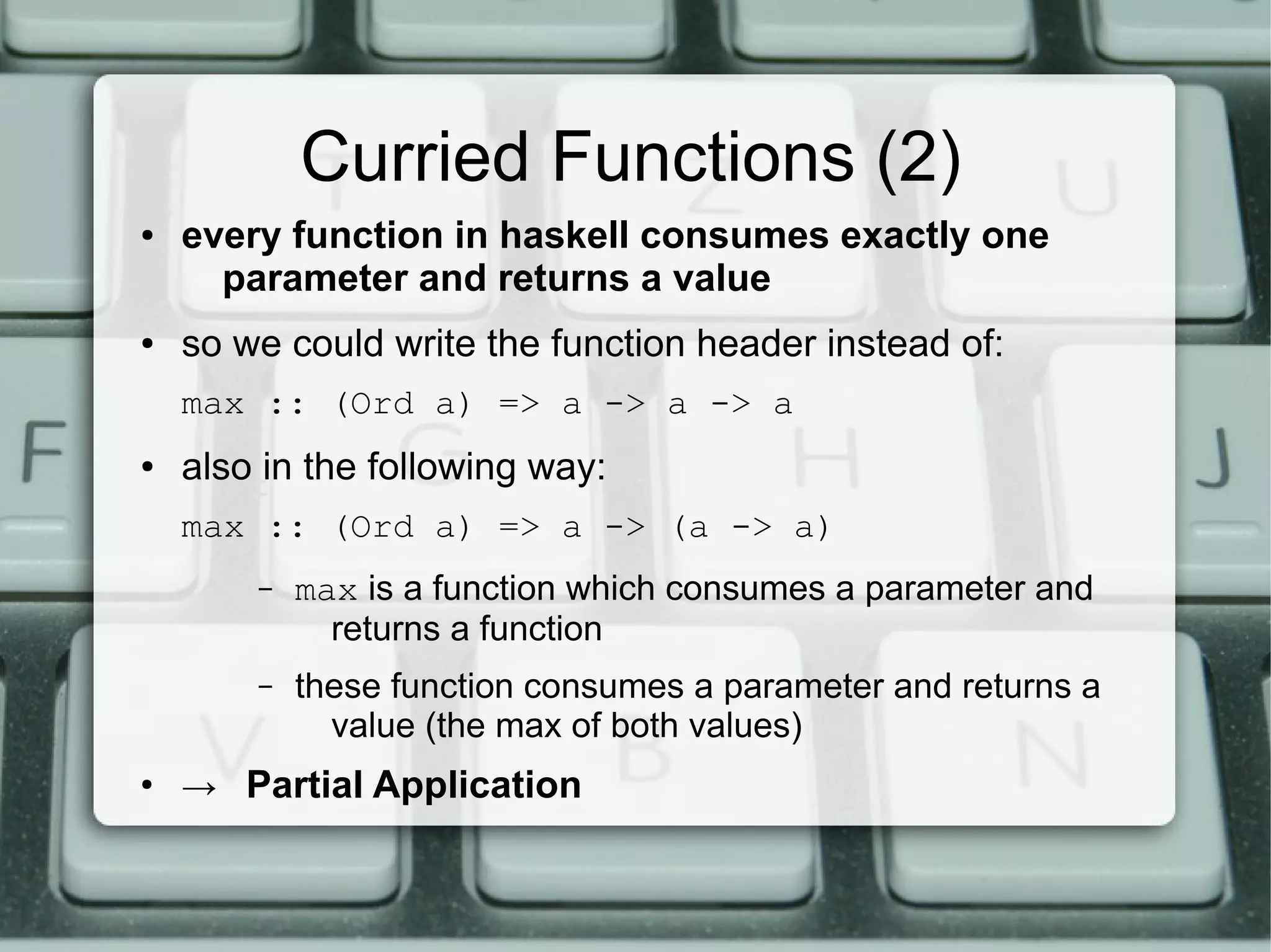 Curried Functions (2)
●   every function in haskell consumes exactly one
      parameter and returns a value
●   so we could write the function header instead of:
    max :: (Ord a) => a -> a -> a
●   also in the following way:
    max :: (Ord a) => a -> (a -> a)
        –   max is a function which consumes a parameter and
              returns a function
        –   these function consumes a parameter and returns a
              value (the max of both values)
●
    → Partial Application
 