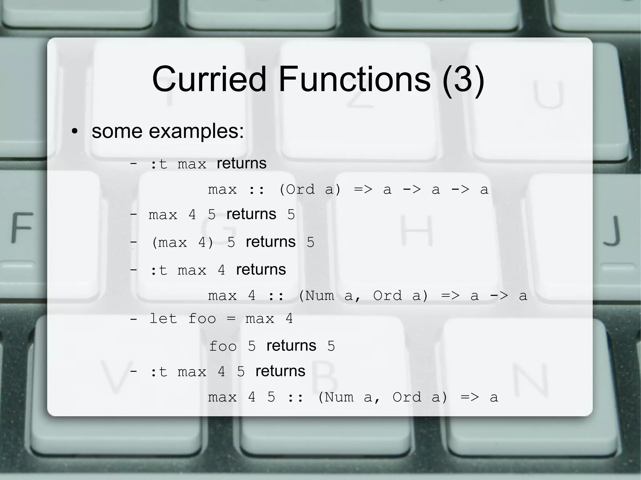 Curried Functions (3)
●   some examples:
       –   :t max returns
                  max :: (Ord a) => a -> a -> a
       –   max 4 5 returns 5
       –   (max 4) 5 returns 5
       –   :t max 4 returns
                 max 4 :: (Num a, Ord a) => a -> a
       –   let foo = max 4
                  foo 5 returns 5
       –   :t max 4 5 returns
                  max 4 5 :: (Num a, Ord a) => a
 