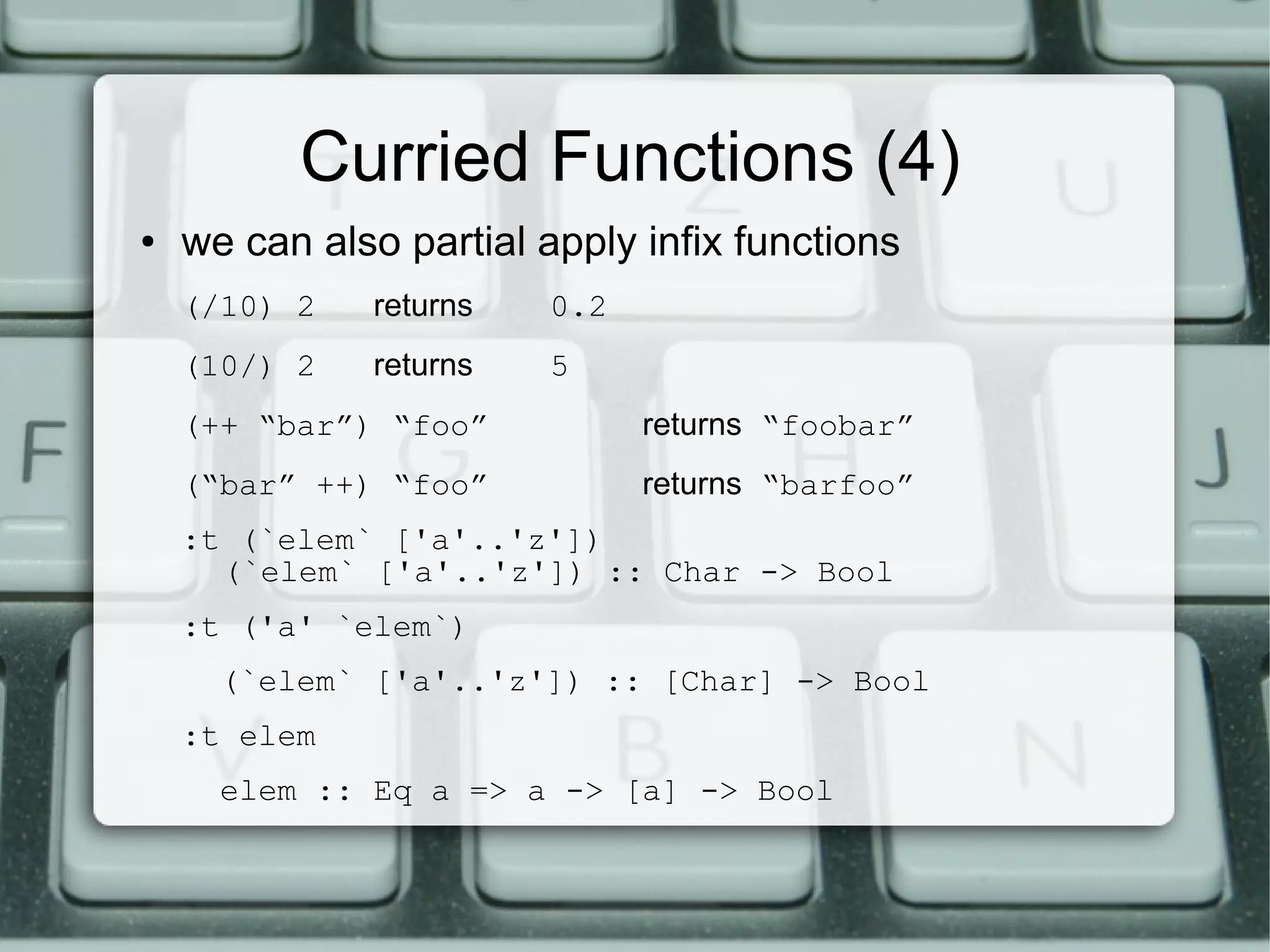 Curried Functions (4)
●   we can also partial apply infix functions
    (/10) 2   returns    0.2
    (10/) 2   returns    5
    (++ “bar”) “foo”           returns “foobar”
    (“bar” ++) “foo”           returns “barfoo”
    :t (`elem` ['a'..'z'])
      (`elem` ['a'..'z']) :: Char -> Bool
    :t ('a' `elem`)
      (`elem` ['a'..'z']) :: [Char] -> Bool
    :t elem
      elem :: Eq a => a -> [a] -> Bool
 