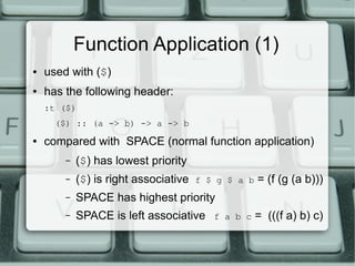 Function Application (1)
●   used with ($)
●   has the following header:
    :t ($)
      ($) :: (a -> b) -> a -> b
●   compared with SPACE (normal function application)
        –   ($) has lowest priority
        –   ($) is right associative   f $ g $ a b   = (f (g (a b)))
        –   SPACE has highest priority
        –   SPACE is left associative     f a b c    = (((f a) b) c)
 