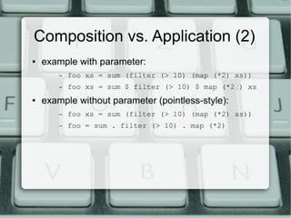 Composition vs. Application (2)
●   example with parameter:
        –   foo xs = sum (filter (> 10) (map (*2) xs))
        –   foo xs = sum $ filter (> 10) $ map (*2 ) xs
●   example without parameter (pointless-style):
        –   foo xs = sum (filter (> 10) (map (*2) xs))
        –   foo = sum . filter (> 10) . map (*2)
 