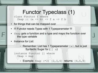 Functor Typeclass (1)
    class Functor f where
      fmap :: (a -> b) -> f a -> f b
●   for things that can be mapped over
●   !!! Functor needs Types with 1 Typeparameter !!!
●   fmap gets a function and a type and maps the function over
      the type variable
●   Instance for List:
         –   Remember: List has 1 Typeparameter [a], but is just
               Syntactic Sugar for ([] a)
    instance Functor [] where
      fmap = map
         –   Example: fmap (*2) [2,3,4] returns [4,6,8]
 