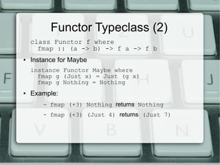 Functor Typeclass (2)
    class Functor f where
      fmap :: (a -> b) -> f a -> f b
●   Instance for Maybe
    instance Functor Maybe where
      fmap g (Just x) = Just (g x)
      fmap g Nothing = Nothing
●   Example:
        –   fmap (+3) Nothing returns Nothing
        –   fmap (+3) (Just 4) returns (Just 7)
 