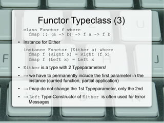 Functor Typeclass (3)
    class Functor f where
      fmap :: (a -> b) -> f a -> f b
●   Instance for Either
    instance Functor (Either a) where
      fmap f (Right x) = Right (f x)
      fmap f (Left x) = Left x
●   Either is a type with 2 Typeparameters!
●   → we have to permanently include the first parameter in the
      instance (curried function, partial application)
●   → fmap do not change the 1st Typeparameter, only the 2nd
●   → Left Type-Constructor of Either is often used for Error
      Messages
 