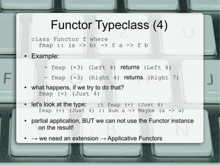 Functor Typeclass (4)
    class Functor f where
      fmap :: (a -> b) -> f a -> f b
●   Example:
         –   fmap (+3) (Left 4) returns (Left 4)
         –   fmap (+3) (Right 4) returns (Right 7)
●   what happens, if we try to do that?
      fmap (+) (Just 4)
●   let's look at the type:
                        :t fmap (+) (Just 4)
      fmap (+) (Just 4) :: Num a => Maybe (a -> a)
●   partial application, BUT we can not use the Functor instance
      on the result!
●   → we need an extension → Applicative Functors
 