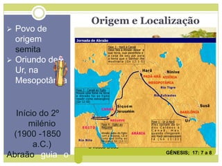 Origem e Localização
 Povo de
origem
semita
 Oriundo de
Ur, na
Mesopotâmia
Início do 2º
milénio
(1900 -1850
a.C.)
Abraão guia o
Aliança com Deus
“Estabelecerei a minha aliança entre mim e ti, e a tua
raça depois de ti (...) uma aliança perpétua para ser o
teu Deus (...)
A ti, e à tua raça depois de ti darei a terra que habitas,
toda a terra de Canaã, em possessão perpétua e serei
o vosso Deus”
GÉNESIS; 17: 7 a 8
 