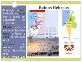 Reinos Hebreus
 Formação do reino
Unificado de Israel
com a capital em
Jerusalém (c.
1030 a.C.)
 Divisão após a
morte de Salomão:
Israel, a Norte, e
Judá, a Sul (935
a.C.)
 Invasões de
Assírios (721
a.C.), Babilónios
(586
a.C.), Persas, Gre
gos, Romanos (63
 