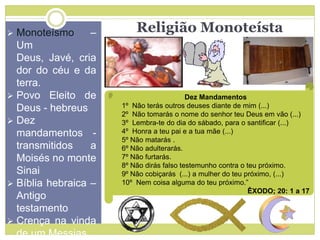 Religião Monoteísta Monoteísmo –
Um
Deus, Javé, cria
dor do céu e da
terra.
 Povo Eleito de
Deus - hebreus
 Dez
mandamentos -
transmitidos a
Moisés no monte
Sinai
 Bíblia hebraica –
Antigo
testamento
 Crença na vinda
de um Messias
Dez Mandamentos
1º Não terás outros deuses diante de mim (...)
2º Não tomarás o nome do senhor teu Deus em vão (...)
3º Lembra-te do dia do sábado, para o santificar (...)
4º Honra a teu pai e a tua mãe (...)
5º Não matarás .
6º Não adulterarás.
7º Não furtarás.
8º Não dirás falso testemunho contra o teu próximo.
9º Não cobiçarás (...) a mulher do teu próximo, (...)
10º Nem coisa alguma do teu próximo.”
ÊXODO; 20: 1 a 17
 
