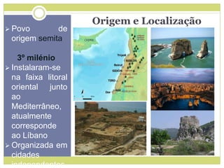 Origem e Localização
 Povo de
origem semita
3º milénio
 Instalaram-se
na faixa litoral
oriental junto
ao
Mediterrâneo,
atualmente
corresponde
ao Líbano
 Organizada em
cidades
independentes
 