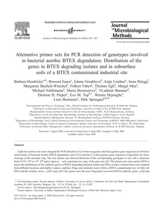 Journal of Microbiological Methods 64 (2006) 250 – 265
                                                                                                    www.elsevier.com/locate/jmicmeth




 Alternative primer sets for PCR detection of genotypes involved
    in bacterial aerobic BTEX degradation: Distribution of the
       genes in BTEX degrading isolates and in subsurface
           soils of a BTEX contaminated industrial site
Barbara Hendrickxa,b, Howard Juncac, Jolana Vosahlovad, Antje Lindnere, Irene Rueggf,
                                                                               ¨
                                f              g               f             e
     Margarete Bucheli-Witschel , Folkert Faber , Thomas Egli , Margit Mau ,
          Michael Schlomanne, Maria Brennerovad, VLadimir Brennerd,
                        ¨
              Dietmar H. Pieperc, Eva M. Topb,1, Winnie Dejonghea,
                        Leen Bastiaensa, Dirk Springaela,h,*
            a
              Environmental and Process Technology (Vito), Flemish Institute for Technological Research, B-2400 Mol, Belgium
                     b
                       Laboratory of Microbial Ecology and Technology, University of Ghent (UG), B-9000 Gent, Belgium
                 c
                  Biodegradation Group, German Research Centre for Biotechnology (GBF), 38124 Braunschweig, Germany
                d
                 Department of Cell and Molecular Microbiology, Institute of Microbiology, 14200 Prague 4, Czech Republic
                      e                    ¨
                        Interdisziplinares Okologisches Zentrum, TU Bergakademie Freiberg, D-09599 Freiberg, Germany
                                      ¨
 f
   Department of Microbiology, Swiss Federal Institute for Environmental Science and Technology (EAWAG), 8600 Dubendorf, Switzerland
                                                                                                                   ¨
     g
       Department of Microbiology, Centre Ecological Evolutionary Studies, University of Groningen, 9750 AA Haren, The Netherlands
      h
        Laboratory of Soil and Water Management, Catholic University of Leuven, Kasteelpark Arenberg 20, B-3001 Heverlee, Belgium
                         Received 1 August 2004; received in revised form 6 April 2005; accepted 11 May 2005
                                                    Available online 8 June 2005



Abstract

    Eight new primer sets were designed for PCR detection of (i) mono-oxygenase and dioxygenase gene sequences involved in
initial attack of bacterial aerobic BTEX degradation and of (ii) catechol 2,3-dioxygenase gene sequences responsible for meta-
cleavage of the aromatic ring. The new primer sets allowed detection of the corresponding genotypes in soil with a detection
limit of 103–104 or 105–106 gene copies gÀ 1 soil, assuming one copy of the gene per cell. The primer sets were used in PCR to
assess the distribution of the catabolic genes in BTEX degrading bacterial strains and DNA extracts isolated from soils sampled
from different locations and depths (vadose, capillary fringe and saturated zone) within a BTEX contaminated site. In both soil
DNA and the isolates, tmoA-, xylM- and xylE1-like genes were the most frequently recovered BTEX catabolic genes. xylM and


 * Corresponding author. Present address: Catholic University of Leuven (KUL), Laboratory for Soil and Water Management, Kasteelpark
Arenberg 20, 3001 Heverlee, Belgium. Tel.: +32 16 321604; fax: +32 16 321997.
   E-mail address: dirk.springael@agr.kuleuven.ac.be (D. Springael).
 1
   Present address: University of Idaho, Department of Biological Sciences, 83844-3051 Moscow, Idaho, USA.

0167-7012/$ - see front matter D 2005 Elsevier B.V. All rights reserved.
doi:10.1016/j.mimet.2005.04.018
 