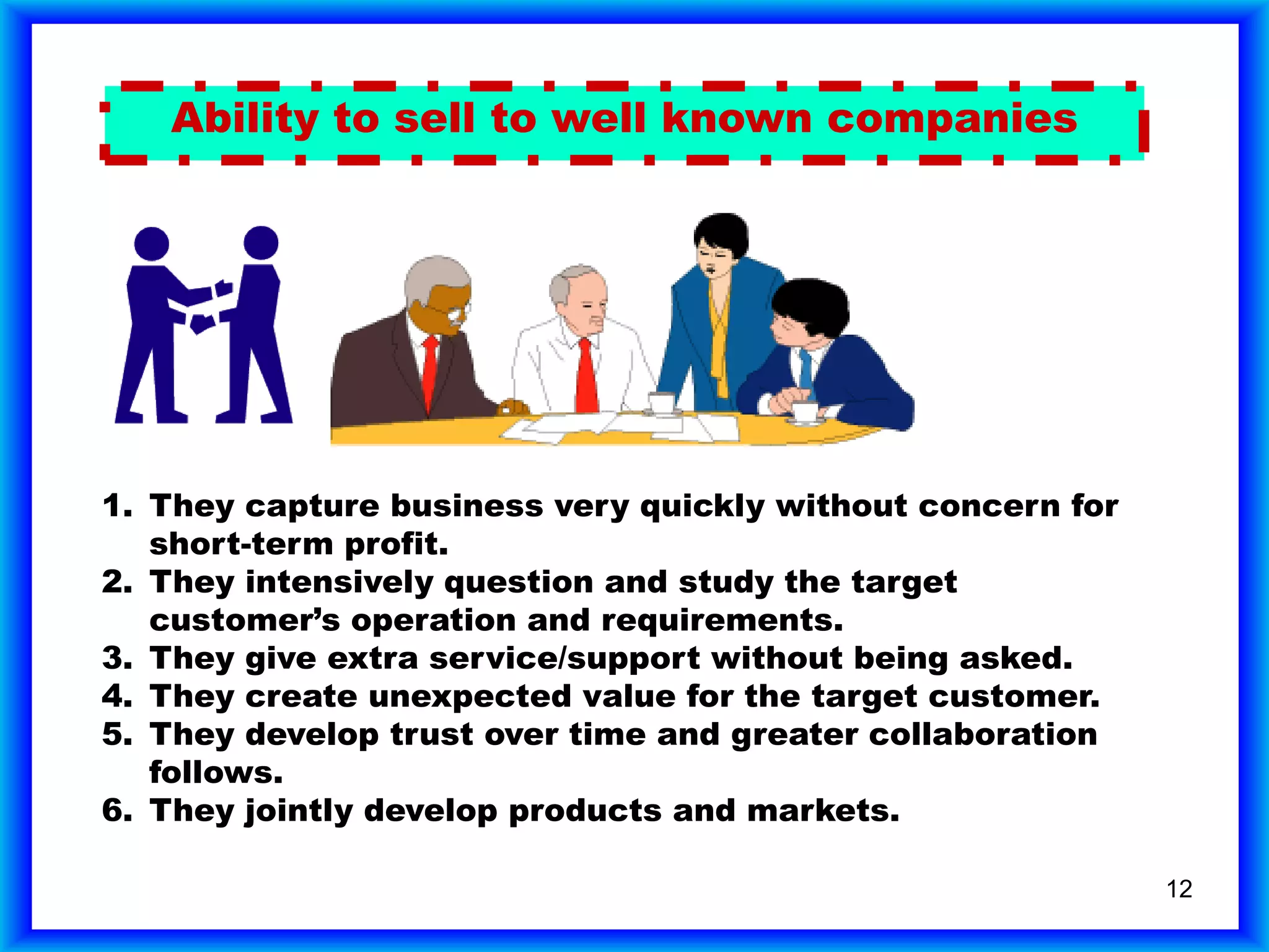 12
Ability to sell to well known companies
1. They capture business very quickly without concern for
short-term profit.
1. They capture business very quickly without concern for
short-term profit.
2. They intensively question and study the target
customer’s operation and requirements.
1. They capture business very quickly without concern for
short-term profit.
2. They intensively question and study the target
customer’s operation and requirements.
3. They give extra service/support without being asked.
1. They capture business very quickly without concern for
short-term profit.
2. They intensively question and study the target
customer’s operation and requirements.
3. They give extra service/support without being asked.
4. They create unexpected value for the target customer.
1. They capture business very quickly without concern for
short-term profit.
2. They intensively question and study the target
customer’s operation and requirements.
3. They give extra service/support without being asked.
4. They create unexpected value for the target customer.
5. They develop trust over time and greater collaboration
follows.
1. They capture business very quickly without concern for
short-term profit.
2. They intensively question and study the target
customer’s operation and requirements.
3. They give extra service/support without being asked.
4. They create unexpected value for the target customer.
5. They develop trust over time and greater collaboration
follows.
6. They jointly develop products and markets.
1. They capture business very quickly without concern for
short-term profit.
2. They intensively question and study the target
customer’s operation and requirements.
3. They give extra service/support without being asked.
4. They create unexpected value for the target customer.
5. They develop trust over time and greater collaboration
follows.
6. They jointly develop products and markets.
 