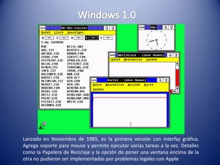 Windows 1.0 Lanzado en Noviembre de 1985, es la primera versión con interfaz gráfica. Agrega soporte para mouse y permite ejecutar varias tareas a la vez. Detalles como la Papelera de Reciclaje y la opción de poner una ventana encima de la otra no pudieron ser implementadas por problemas legales con Apple 