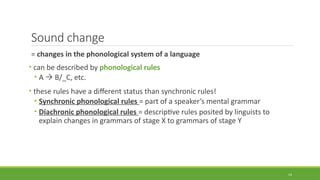 Sound change
= changes in the phonological system of a language
• can be described by phonological rules
• A  B/_C, etc.
• these rules have a different status than synchronic rules!
• Synchronic phonological rules = part of a speaker’s mental grammar
• Diachronic phonological rules = descriptive rules posited by linguists to
explain changes in grammars of stage X to grammars of stage Y
14
 